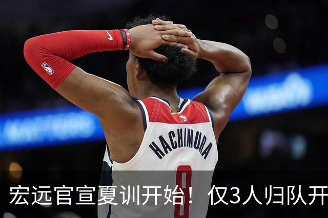 宏远官宣夏训开始！仅3人归队开练，杜锋仍缺席，胡明轩将回归